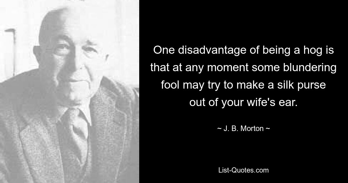 One disadvantage of being a hog is that at any moment some blundering fool may try to make a silk purse out of your wife's ear. — © J. B. Morton