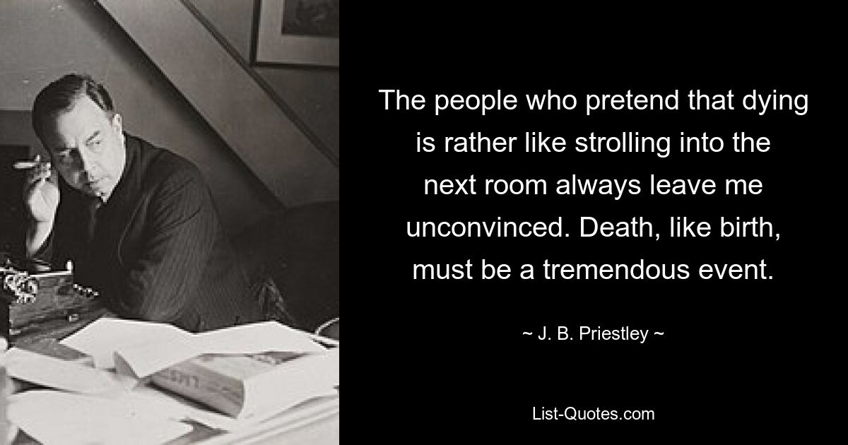 The people who pretend that dying is rather like strolling into the next room always leave me unconvinced. Death, like birth, must be a tremendous event. — © J. B. Priestley