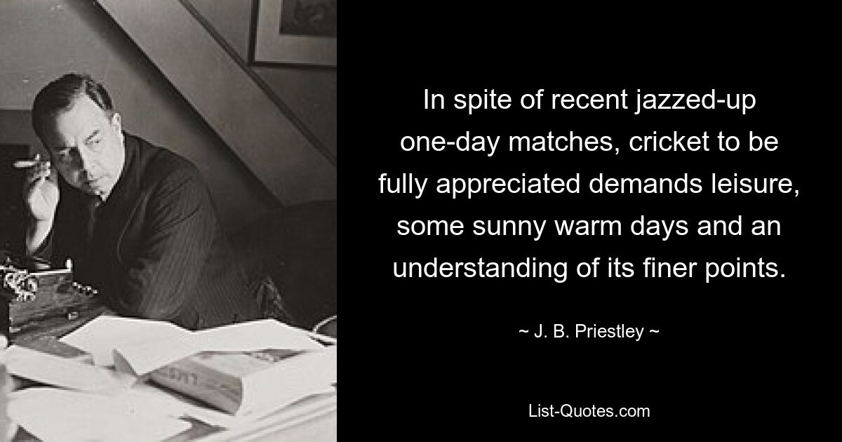 In spite of recent jazzed-up one-day matches, cricket to be fully appreciated demands leisure, some sunny warm days and an understanding of its finer points. — © J. B. Priestley