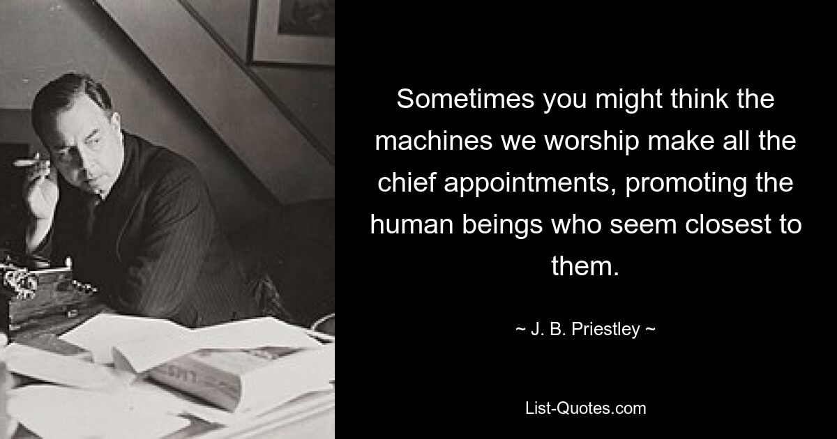 Sometimes you might think the machines we worship make all the chief appointments, promoting the human beings who seem closest to them. — © J. B. Priestley