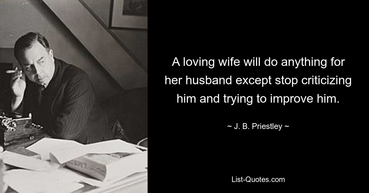 A loving wife will do anything for her husband except stop criticizing him and trying to improve him. — © J. B. Priestley