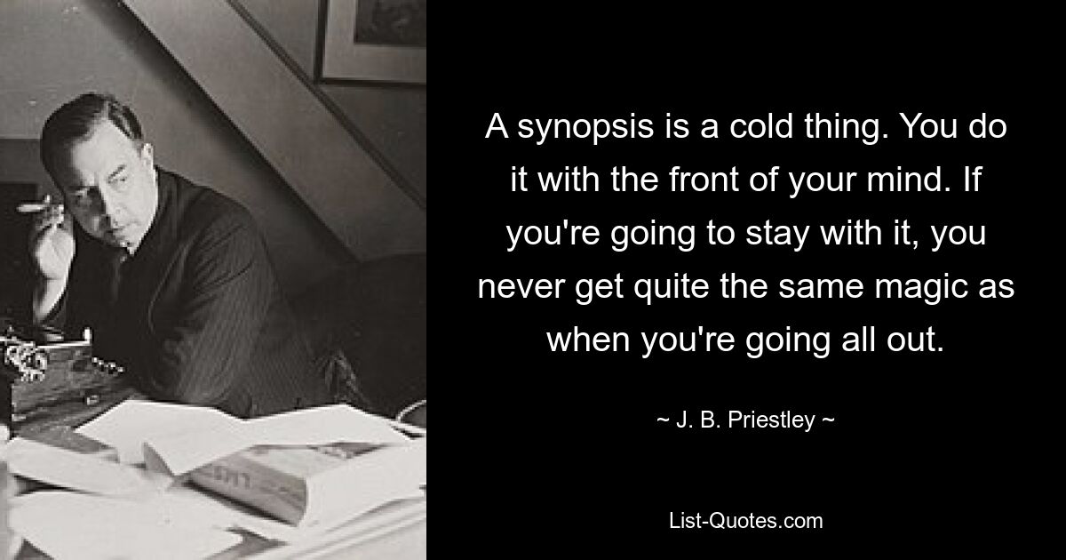 A synopsis is a cold thing. You do it with the front of your mind. If you're going to stay with it, you never get quite the same magic as when you're going all out. — © J. B. Priestley