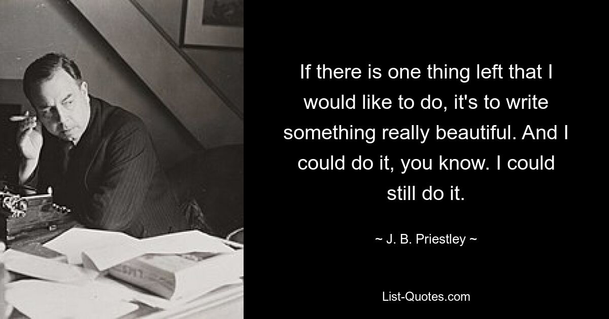 If there is one thing left that I would like to do, it's to write something really beautiful. And I could do it, you know. I could still do it. — © J. B. Priestley