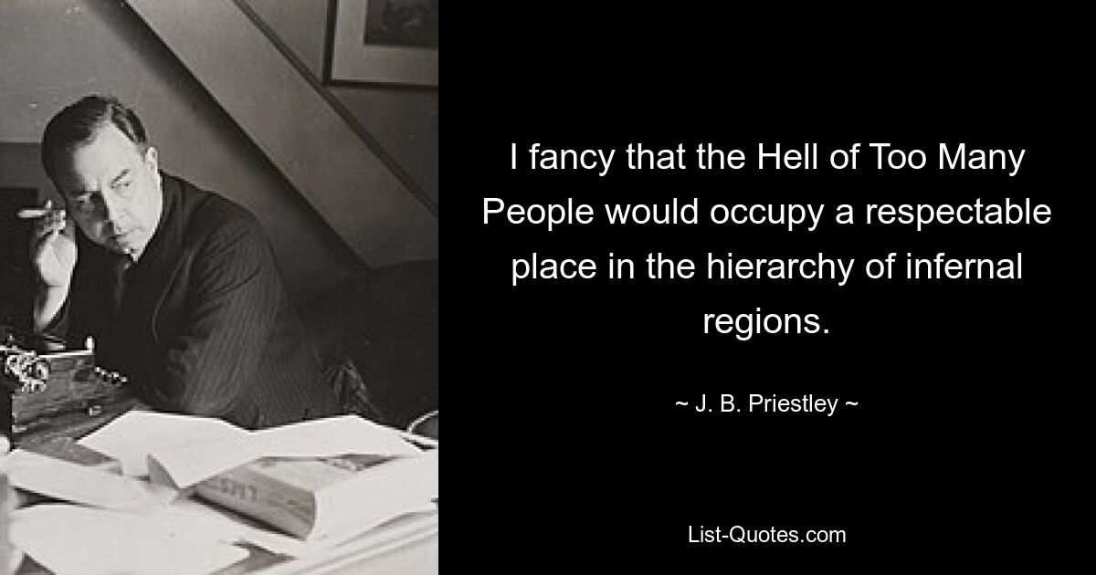 I fancy that the Hell of Too Many People would occupy a respectable place in the hierarchy of infernal regions. — © J. B. Priestley