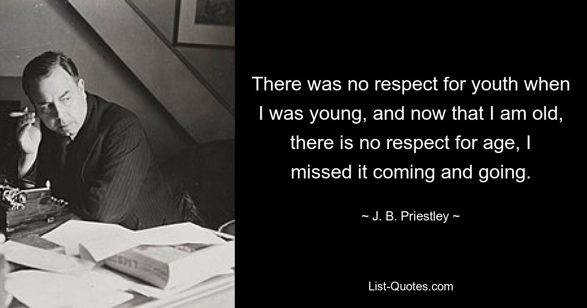 There was no respect for youth when I was young, and now that I am old, there is no respect for age, I missed it coming and going. — © J. B. Priestley