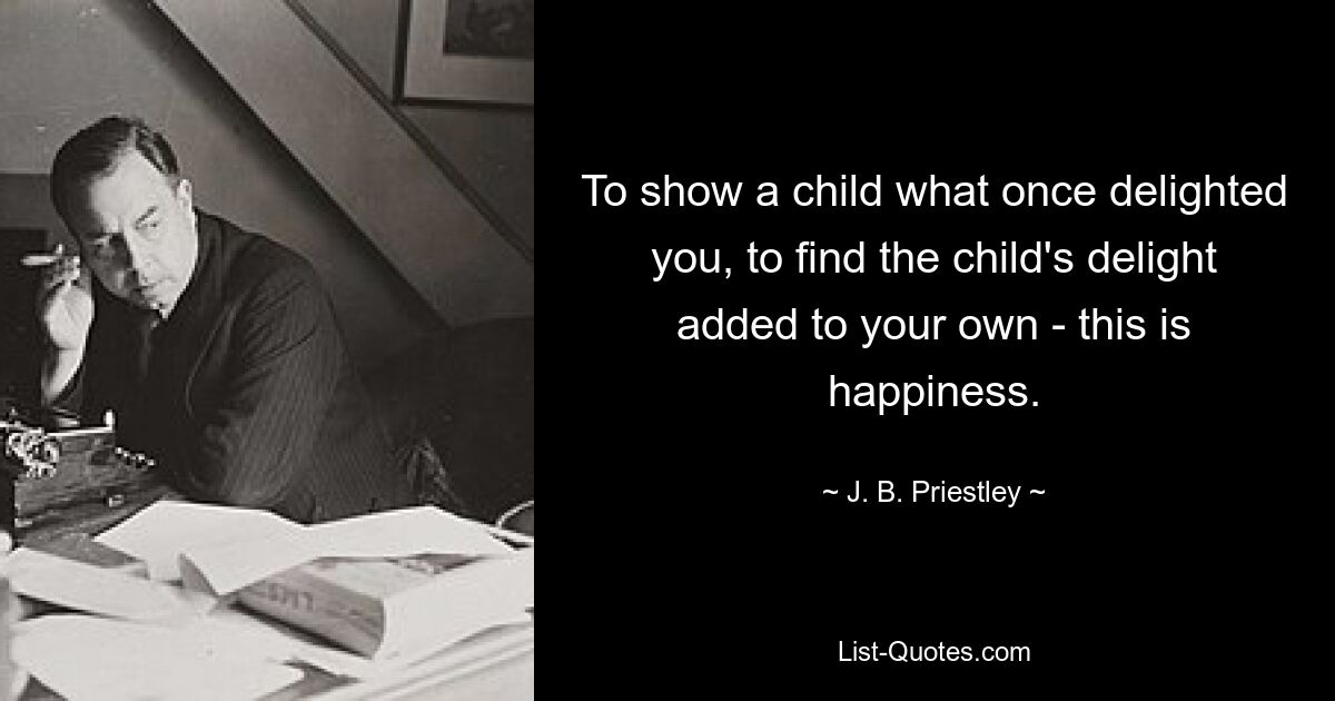 To show a child what once delighted you, to find the child's delight added to your own - this is happiness. — © J. B. Priestley