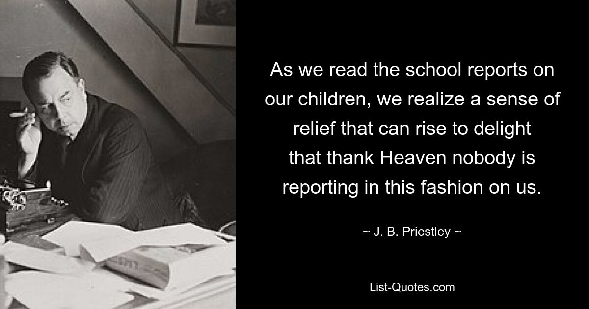 As we read the school reports on our children, we realize a sense of relief that can rise to delight that thank Heaven nobody is reporting in this fashion on us. — © J. B. Priestley