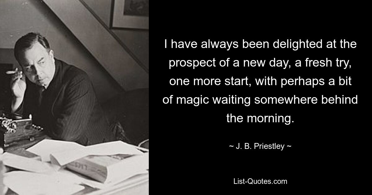 I have always been delighted at the prospect of a new day, a fresh try, one more start, with perhaps a bit of magic waiting somewhere behind the morning. — © J. B. Priestley