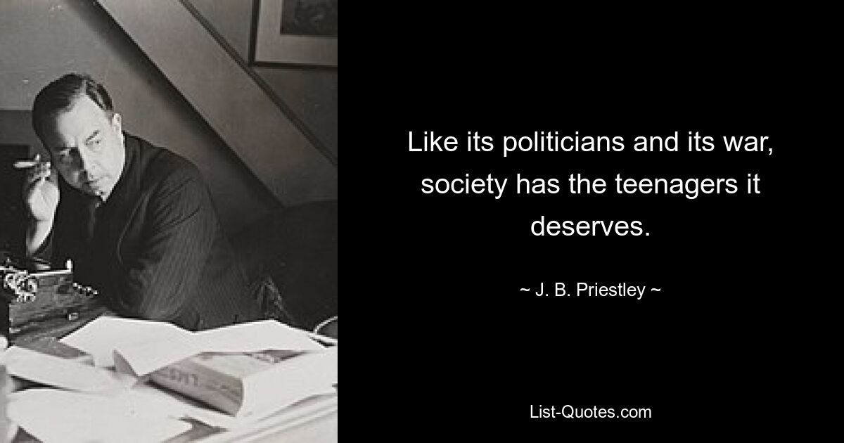 Like its politicians and its war, society has the teenagers it deserves. — © J. B. Priestley