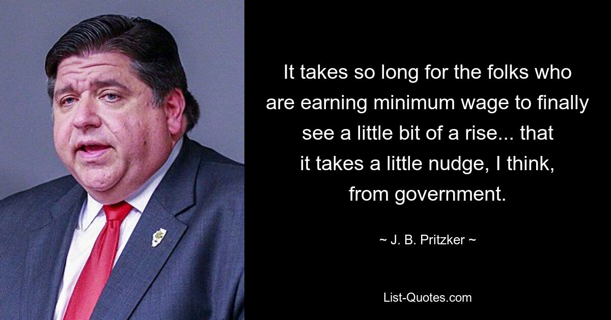 It takes so long for the folks who are earning minimum wage to finally see a little bit of a rise... that it takes a little nudge, I think, from government. — © J. B. Pritzker