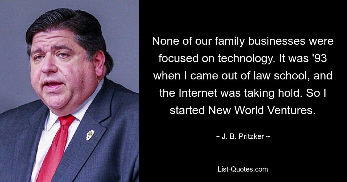 None of our family businesses were focused on technology. It was '93 when I came out of law school, and the Internet was taking hold. So I started New World Ventures. — © J. B. Pritzker