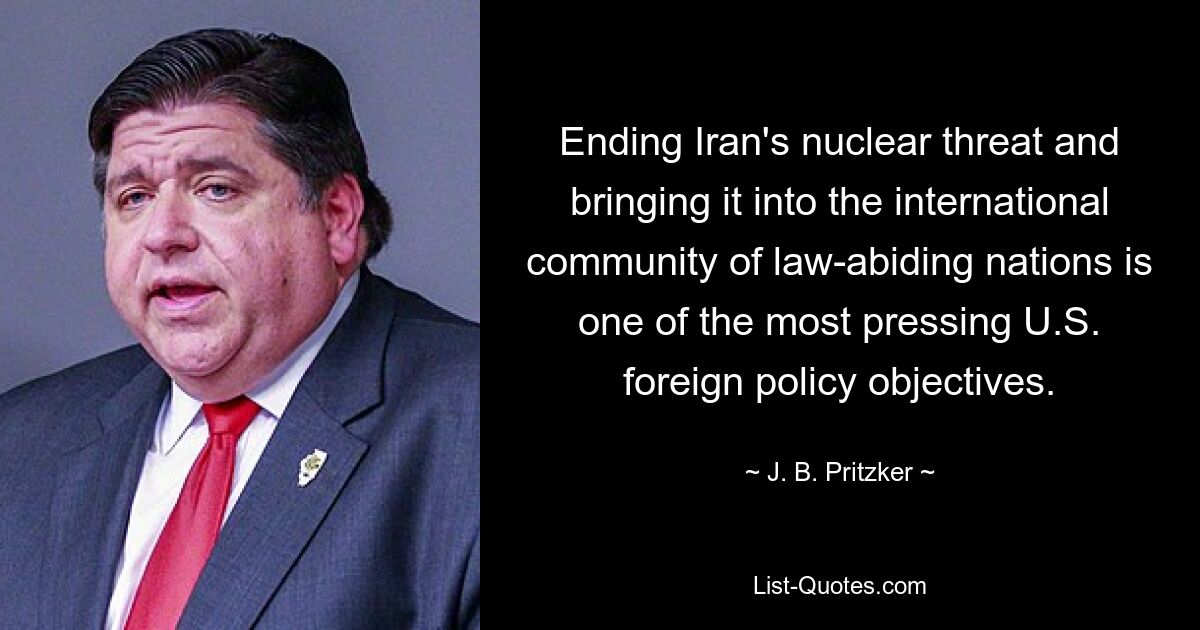 Ending Iran's nuclear threat and bringing it into the international community of law-abiding nations is one of the most pressing U.S. foreign policy objectives. — © J. B. Pritzker