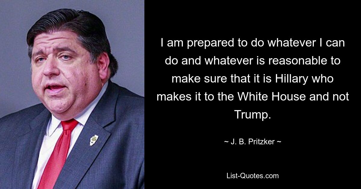 I am prepared to do whatever I can do and whatever is reasonable to make sure that it is Hillary who makes it to the White House and not Trump. — © J. B. Pritzker