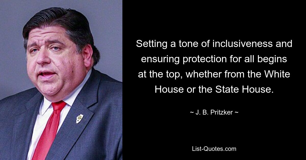 Setting a tone of inclusiveness and ensuring protection for all begins at the top, whether from the White House or the State House. — © J. B. Pritzker