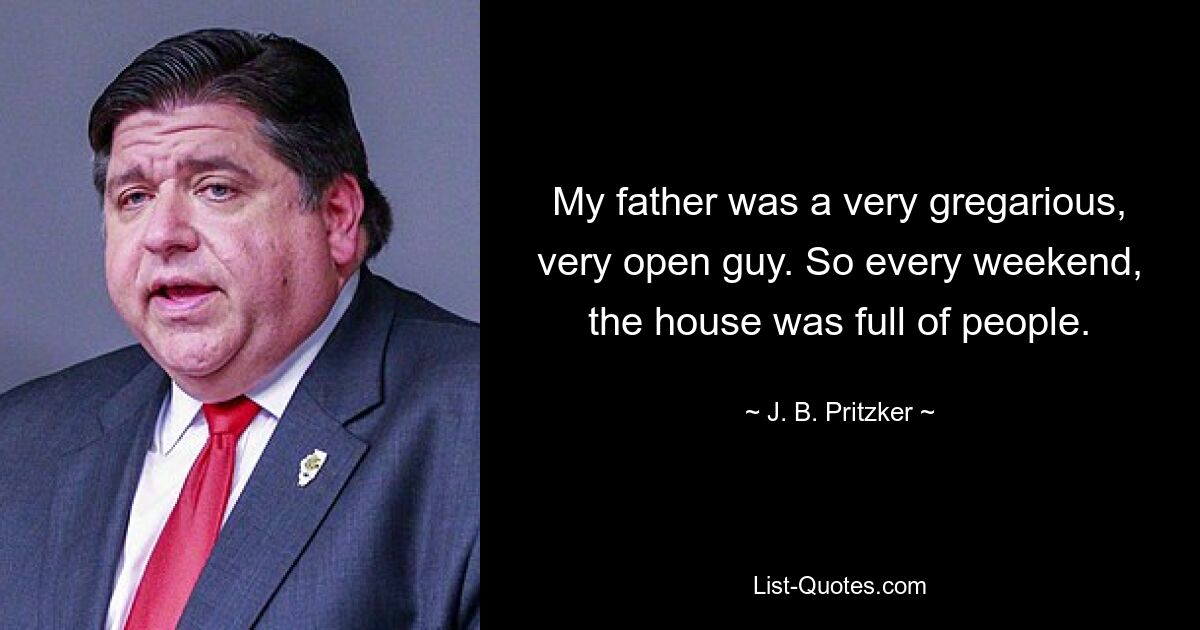 My father was a very gregarious, very open guy. So every weekend, the house was full of people. — © J. B. Pritzker