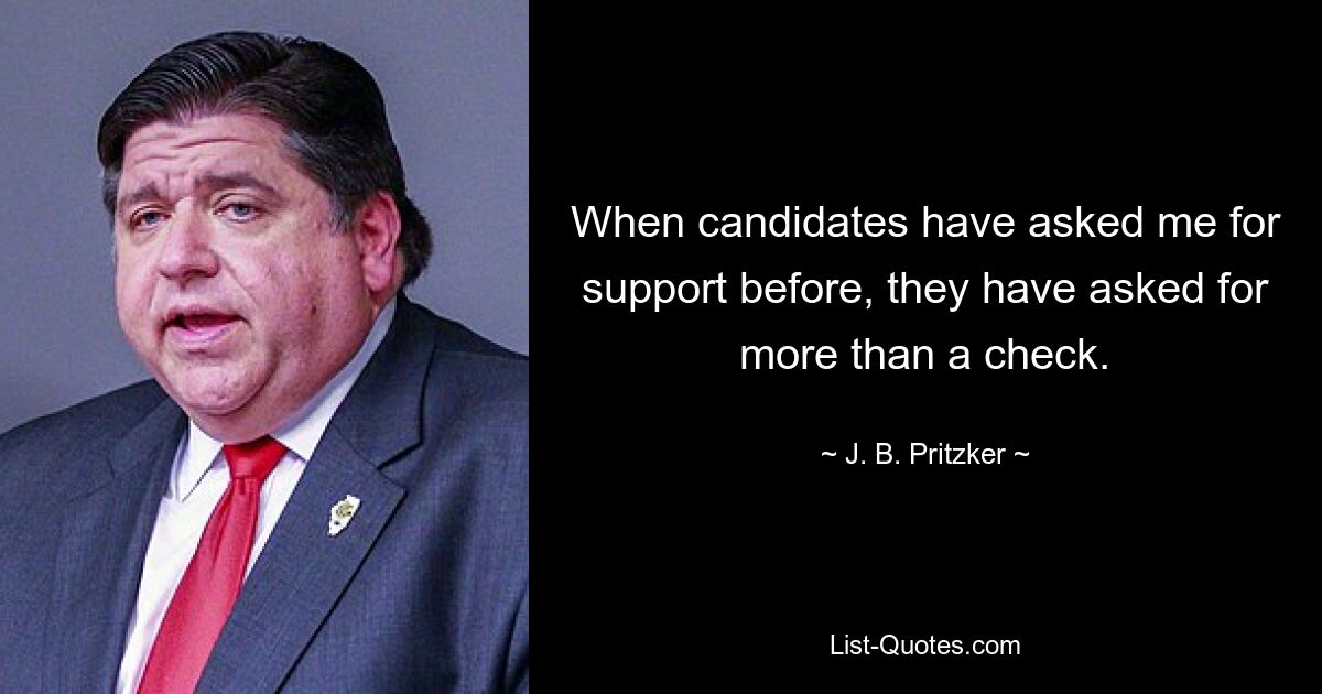 When candidates have asked me for support before, they have asked for more than a check. — © J. B. Pritzker