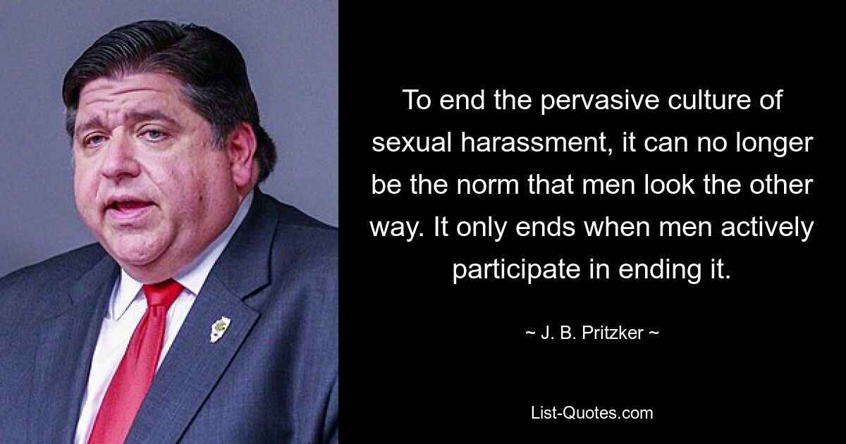 To end the pervasive culture of sexual harassment, it can no longer be the norm that men look the other way. It only ends when men actively participate in ending it. — © J. B. Pritzker