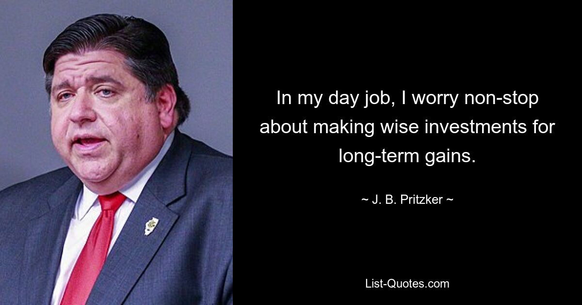 In my day job, I worry non-stop about making wise investments for long-term gains. — © J. B. Pritzker