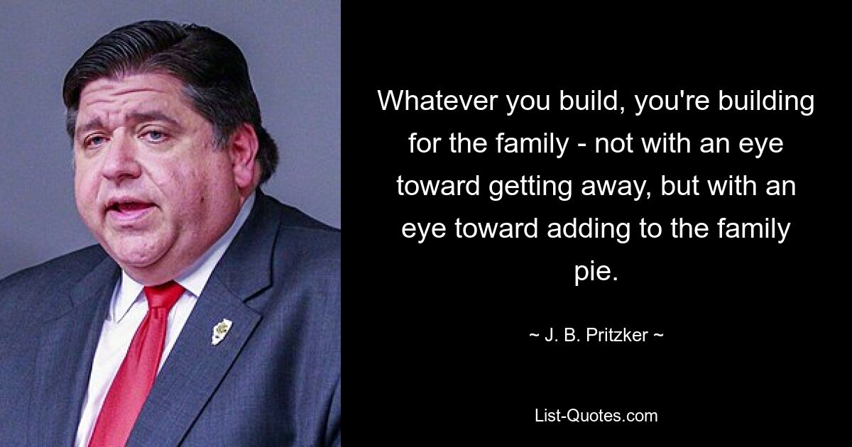 Whatever you build, you're building for the family - not with an eye toward getting away, but with an eye toward adding to the family pie. — © J. B. Pritzker