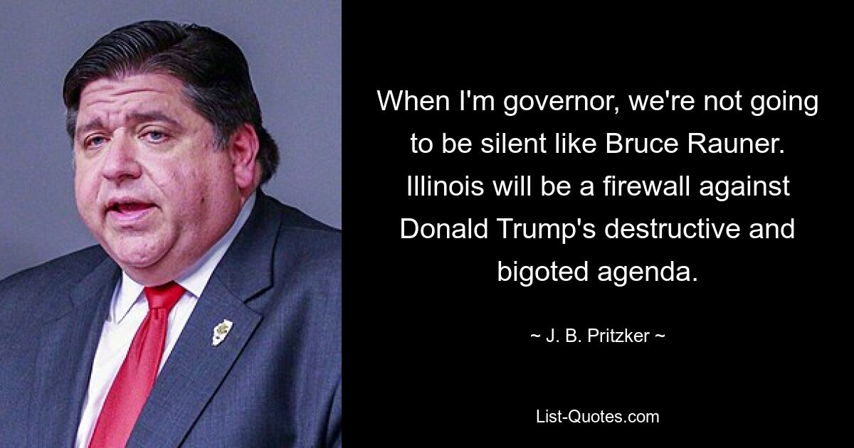 When I'm governor, we're not going to be silent like Bruce Rauner. Illinois will be a firewall against Donald Trump's destructive and bigoted agenda. — © J. B. Pritzker