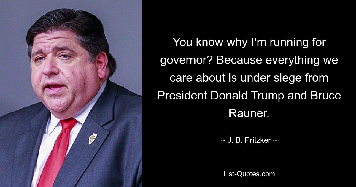 You know why I'm running for governor? Because everything we care about is under siege from President Donald Trump and Bruce Rauner. — © J. B. Pritzker