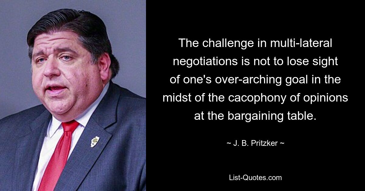 The challenge in multi-lateral negotiations is not to lose sight of one's over-arching goal in the midst of the cacophony of opinions at the bargaining table. — © J. B. Pritzker