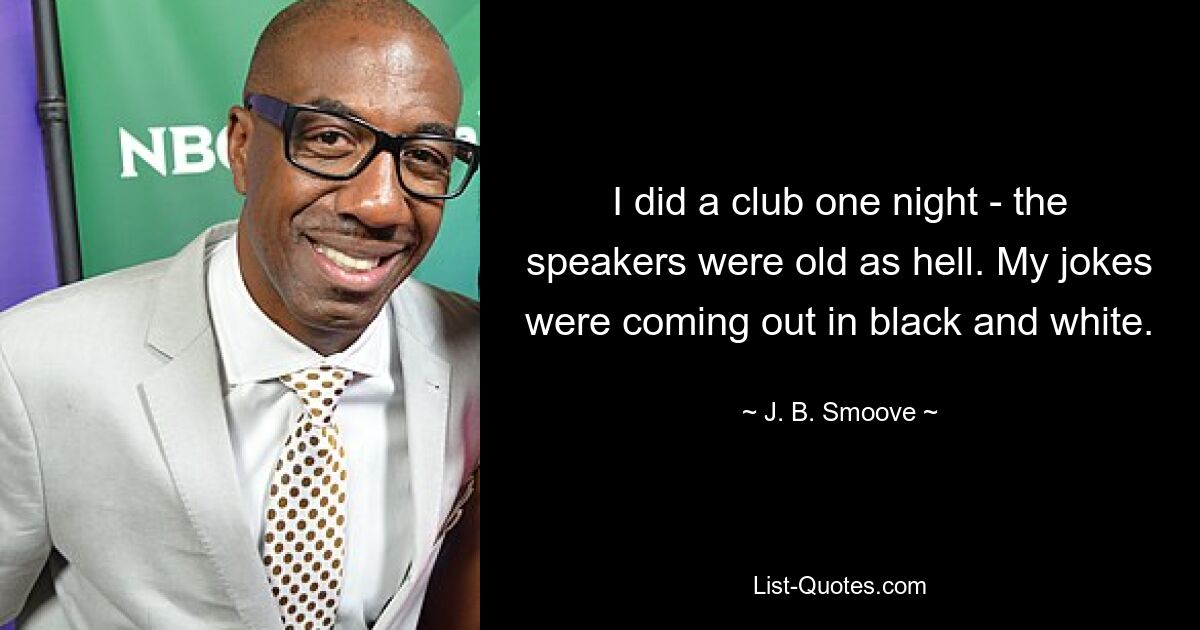 I did a club one night - the speakers were old as hell. My jokes were coming out in black and white. — © J. B. Smoove