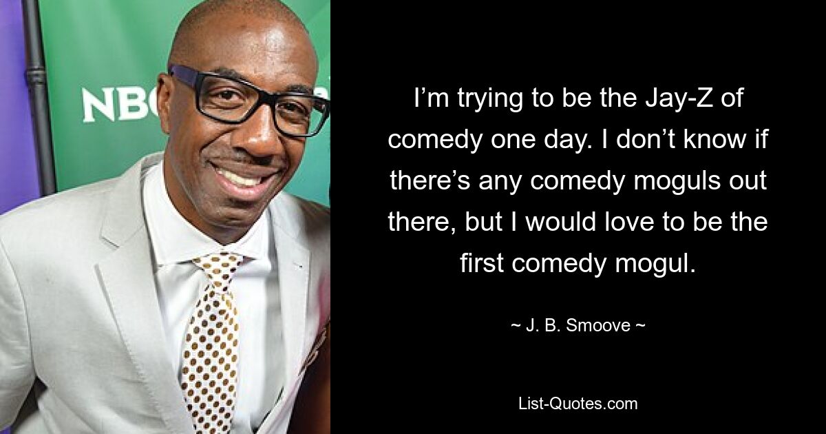 I’m trying to be the Jay-Z of comedy one day. I don’t know if there’s any comedy moguls out there, but I would love to be the first comedy mogul. — © J. B. Smoove