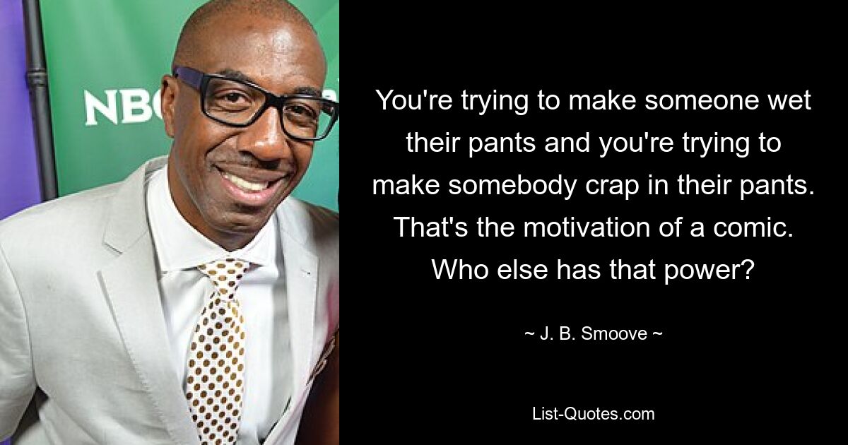 You're trying to make someone wet their pants and you're trying to make somebody crap in their pants. That's the motivation of a comic. Who else has that power? — © J. B. Smoove