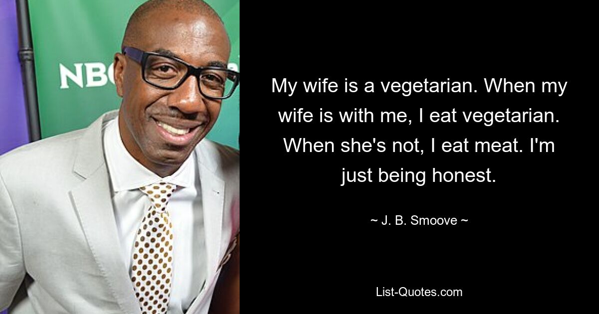 My wife is a vegetarian. When my wife is with me, I eat vegetarian. When she's not, I eat meat. I'm just being honest. — © J. B. Smoove