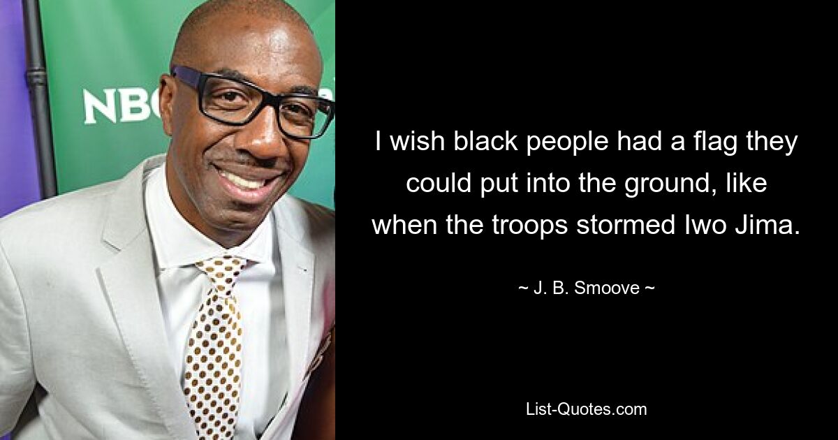 I wish black people had a flag they could put into the ground, like when the troops stormed Iwo Jima. — © J. B. Smoove