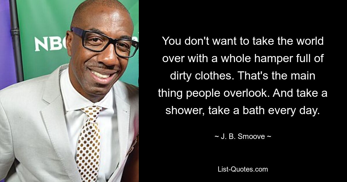 You don't want to take the world over with a whole hamper full of dirty clothes. That's the main thing people overlook. And take a shower, take a bath every day. — © J. B. Smoove