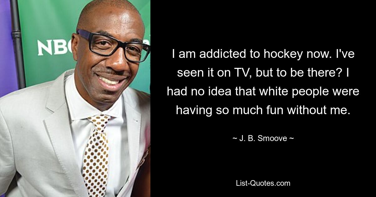 I am addicted to hockey now. I've seen it on TV, but to be there? I had no idea that white people were having so much fun without me. — © J. B. Smoove