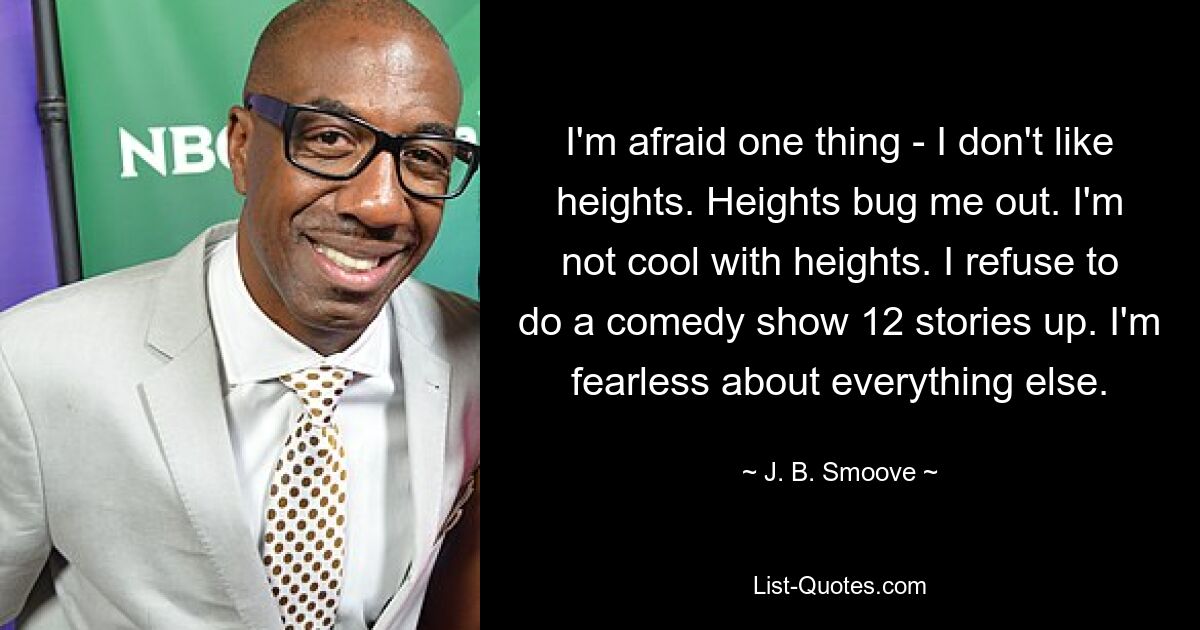 I'm afraid one thing - I don't like heights. Heights bug me out. I'm not cool with heights. I refuse to do a comedy show 12 stories up. I'm fearless about everything else. — © J. B. Smoove