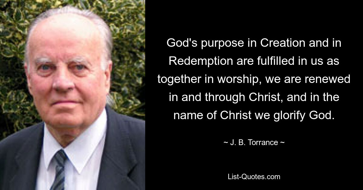 God's purpose in Creation and in Redemption are fulfilled in us as together in worship, we are renewed in and through Christ, and in the name of Christ we glorify God. — © J. B. Torrance