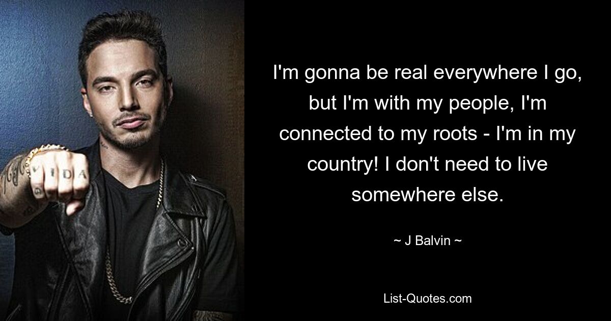 I'm gonna be real everywhere I go, but I'm with my people, I'm connected to my roots - I'm in my country! I don't need to live somewhere else. — © J Balvin