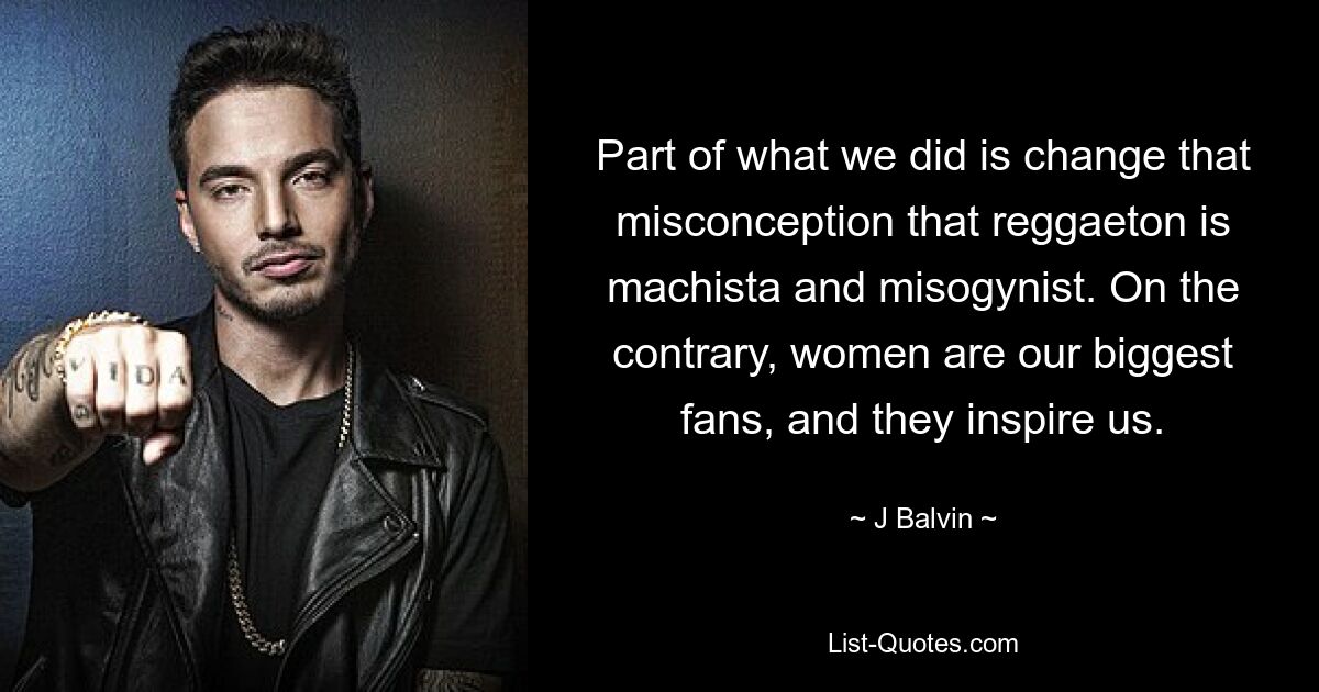 Part of what we did is change that misconception that reggaeton is machista and misogynist. On the contrary, women are our biggest fans, and they inspire us. — © J Balvin