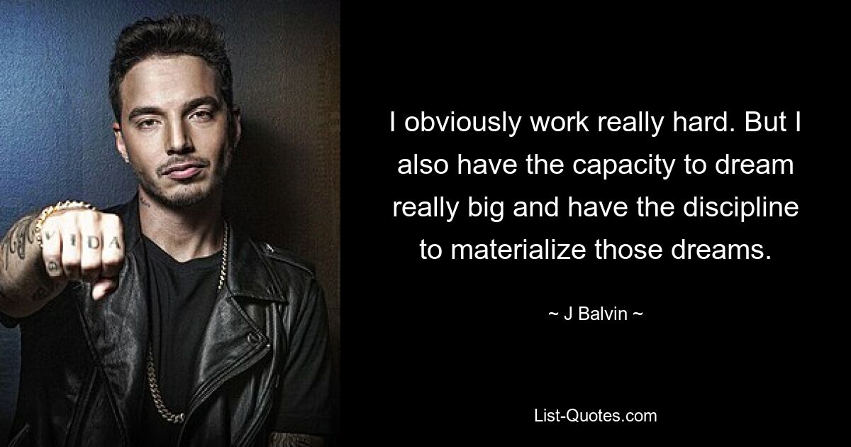 I obviously work really hard. But I also have the capacity to dream really big and have the discipline to materialize those dreams. — © J Balvin