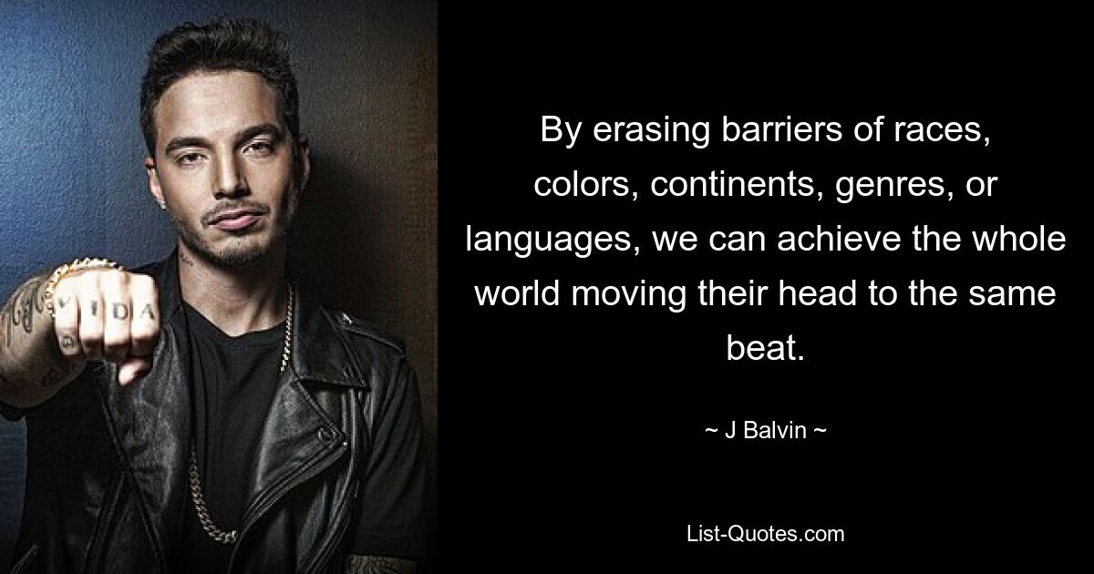 By erasing barriers of races, colors, continents, genres, or languages, we can achieve the whole world moving their head to the same beat. — © J Balvin