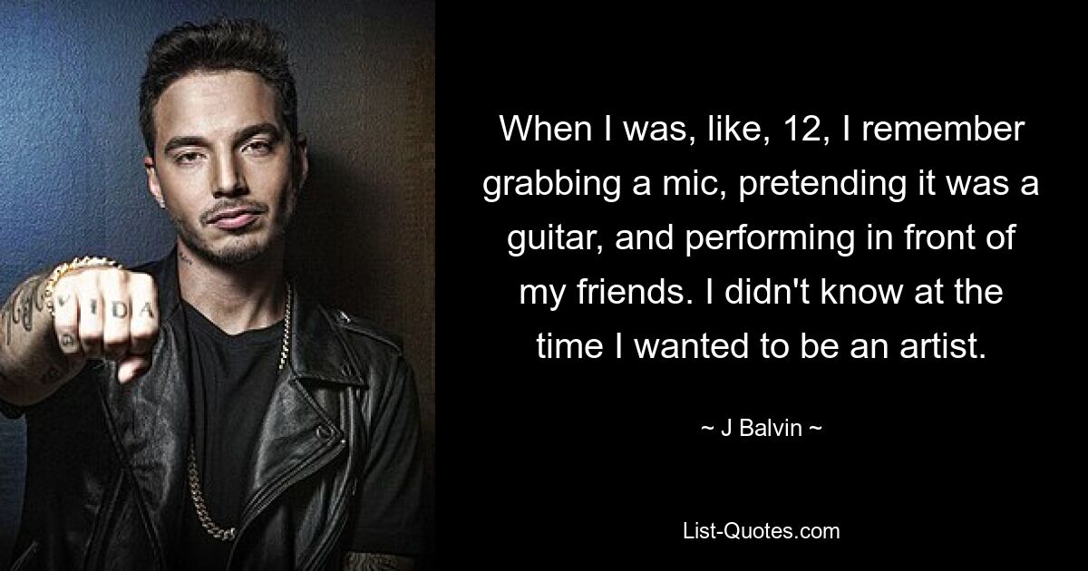 When I was, like, 12, I remember grabbing a mic, pretending it was a guitar, and performing in front of my friends. I didn't know at the time I wanted to be an artist. — © J Balvin