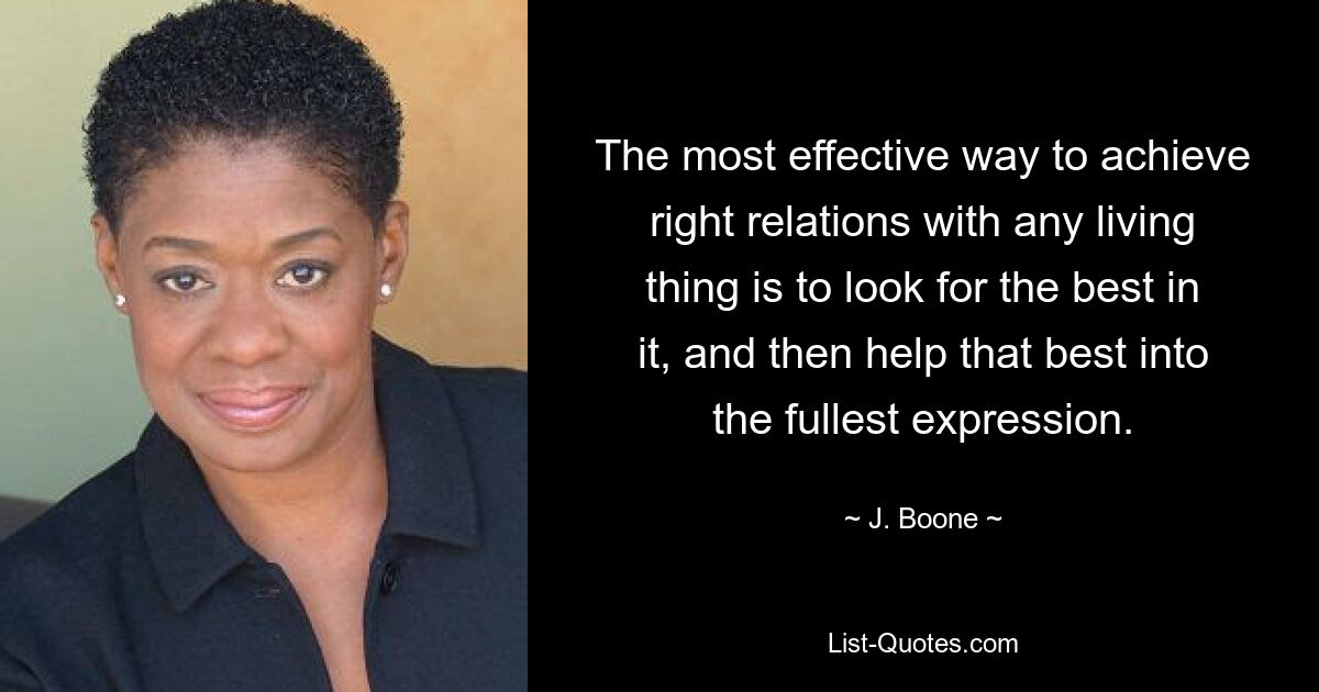 The most effective way to achieve right relations with any living thing is to look for the best in it, and then help that best into the fullest expression. — © J. Boone