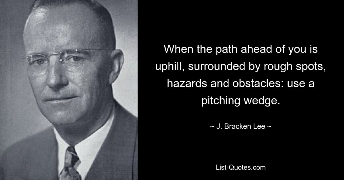 When the path ahead of you is uphill, surrounded by rough spots, hazards and obstacles: use a pitching wedge. — © J. Bracken Lee