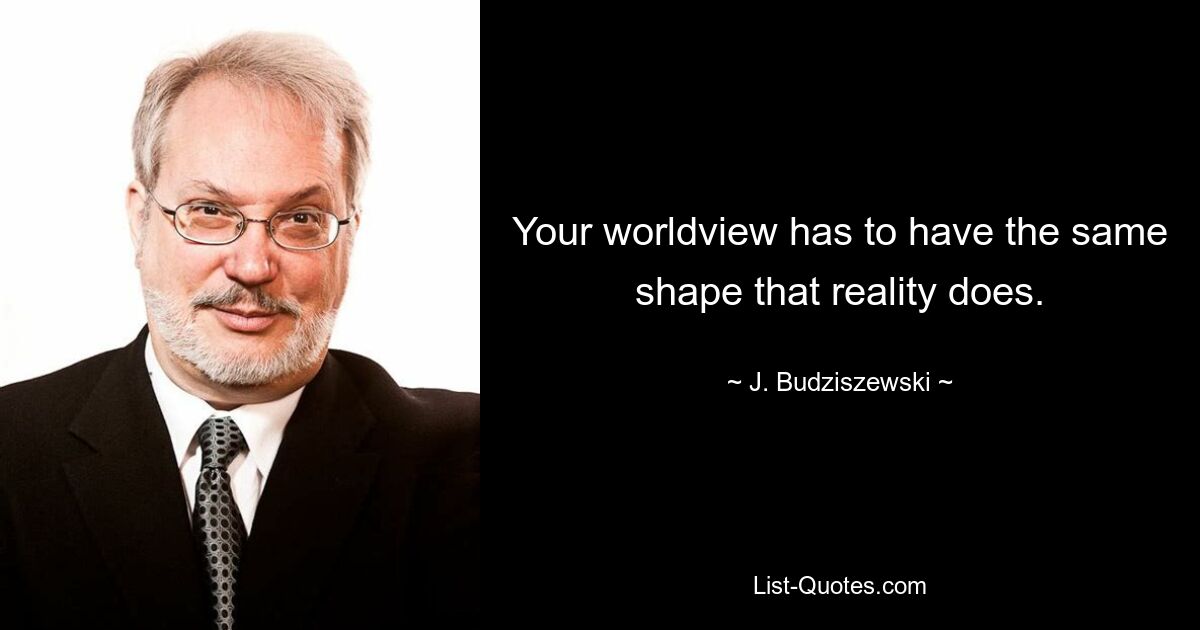 Your worldview has to have the same shape that reality does. — © J. Budziszewski