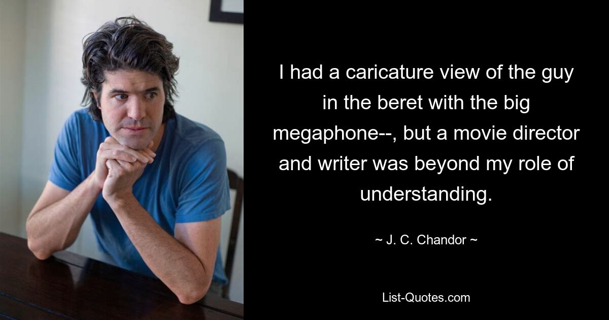 I had a caricature view of the guy in the beret with the big megaphone­­, but a movie director and writer was beyond my role of understanding. — © J. C. Chandor