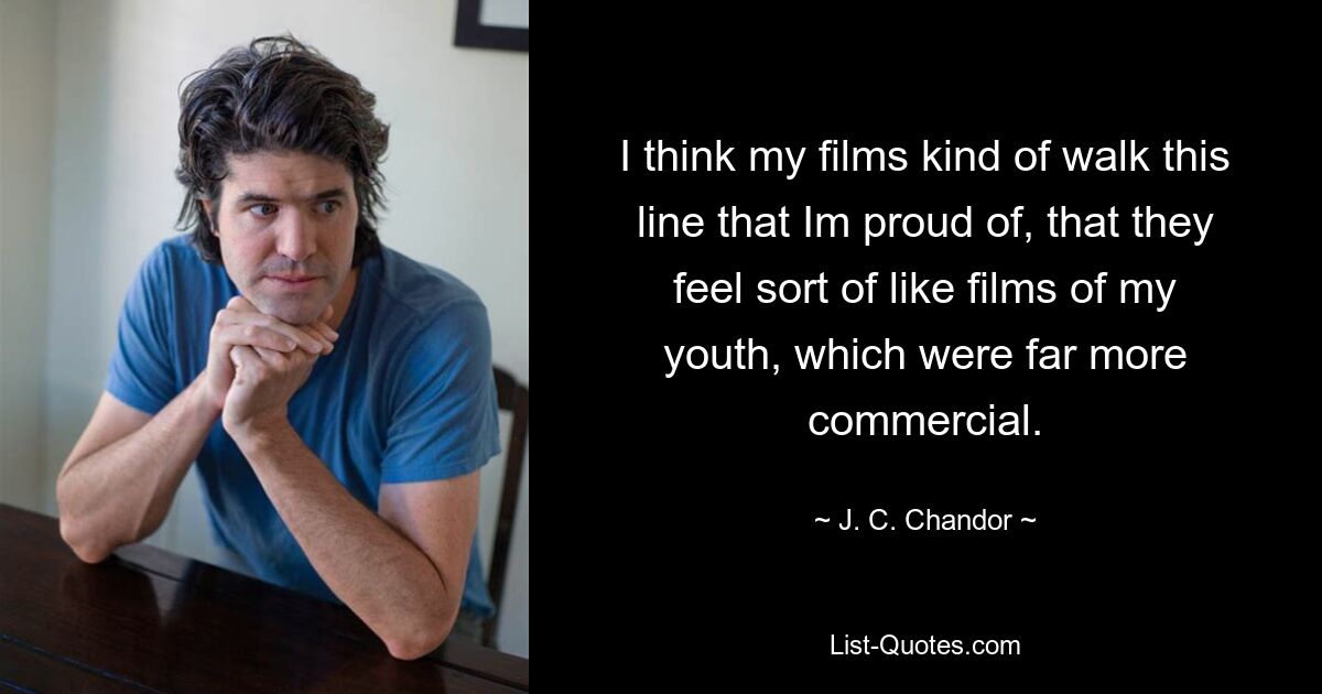 I think my films kind of walk this line that Im proud of, that they feel sort of like films of my youth, which were far more commercial. — © J. C. Chandor