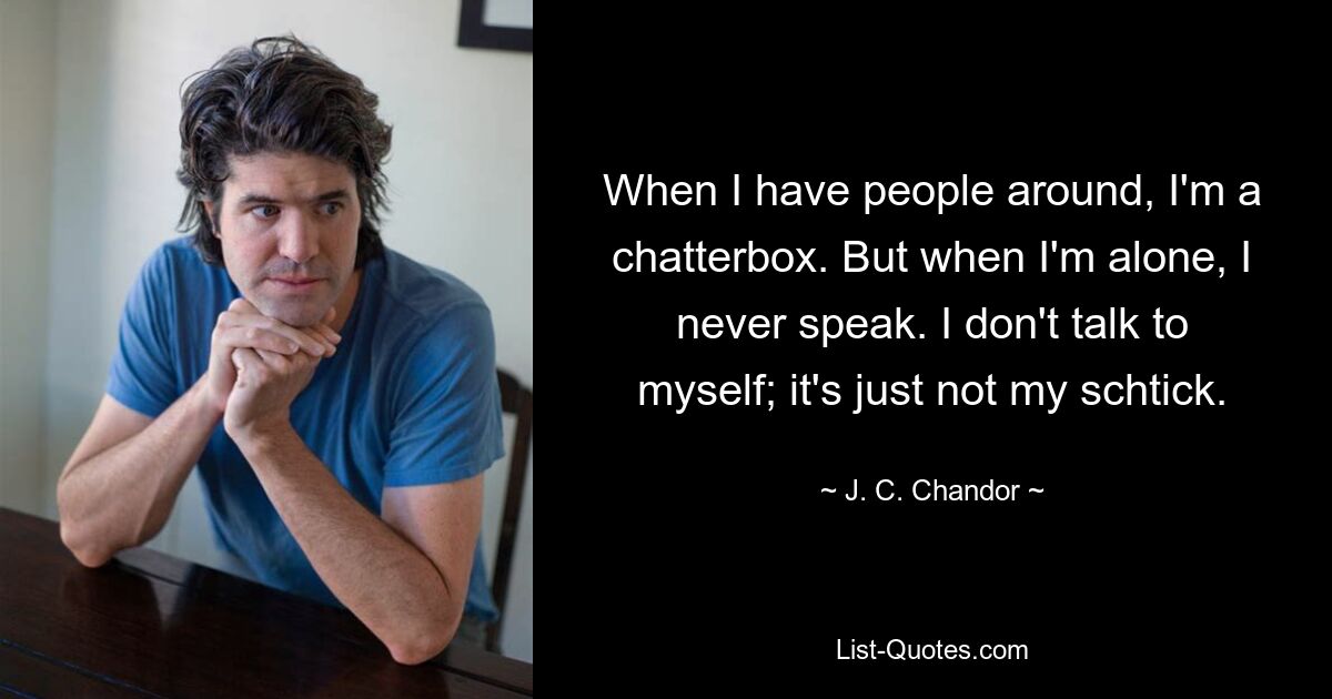 When I have people around, I'm a chatterbox. But when I'm alone, I never speak. I don't talk to myself; it's just not my schtick. — © J. C. Chandor