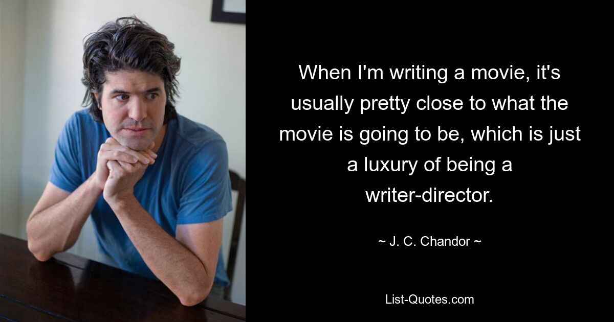 When I'm writing a movie, it's usually pretty close to what the movie is going to be, which is just a luxury of being a writer-director. — © J. C. Chandor