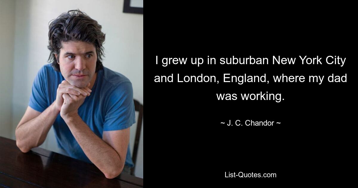 I grew up in suburban New York City and London, England, where my dad was working. — © J. C. Chandor