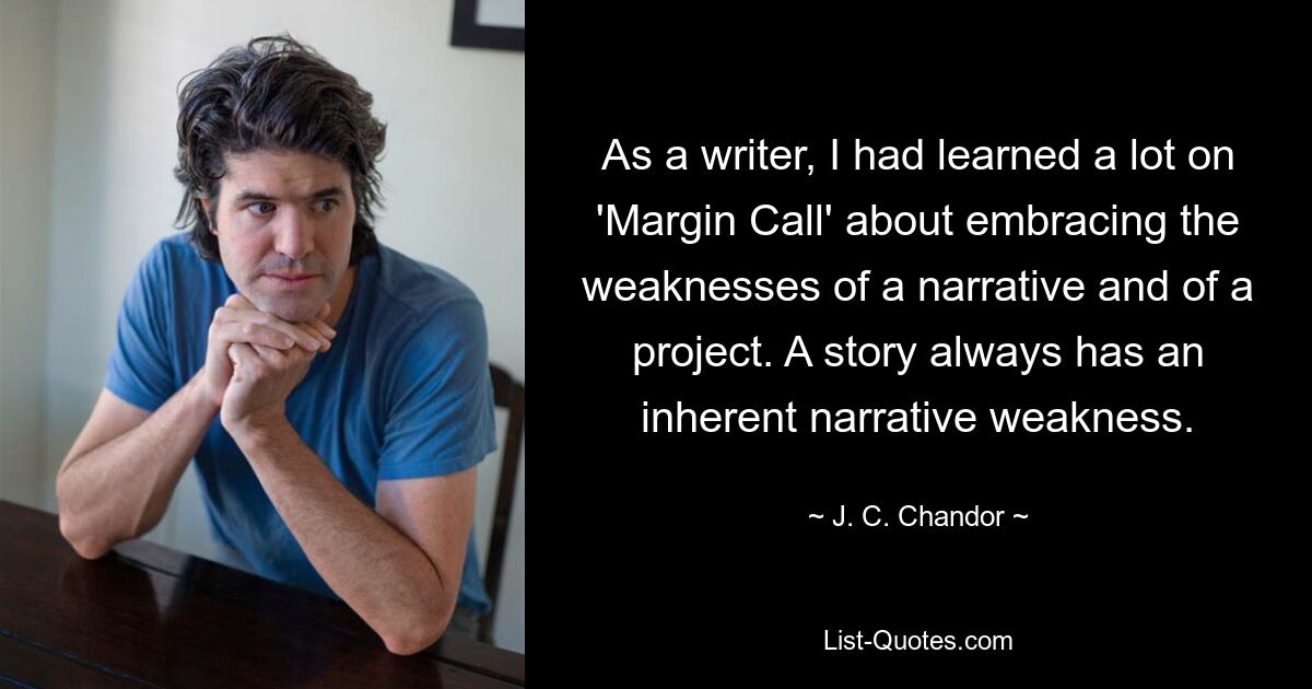 As a writer, I had learned a lot on 'Margin Call' about embracing the weaknesses of a narrative and of a project. A story always has an inherent narrative weakness. — © J. C. Chandor