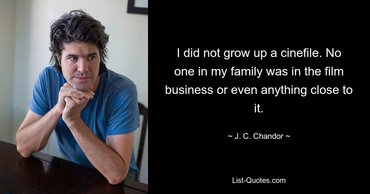 I did not grow up a cinefile. No one in my family was in the film business or even anything close to it. — © J. C. Chandor